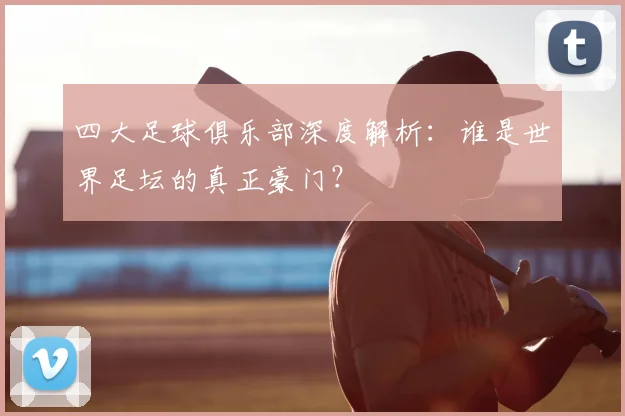 四大足球俱乐部深度解析:谁是世界足坛的真正豪门?
