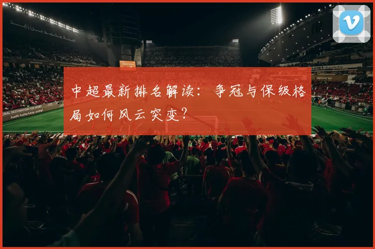 中超最新排名解读：争冠与保级格局如何风云突变？