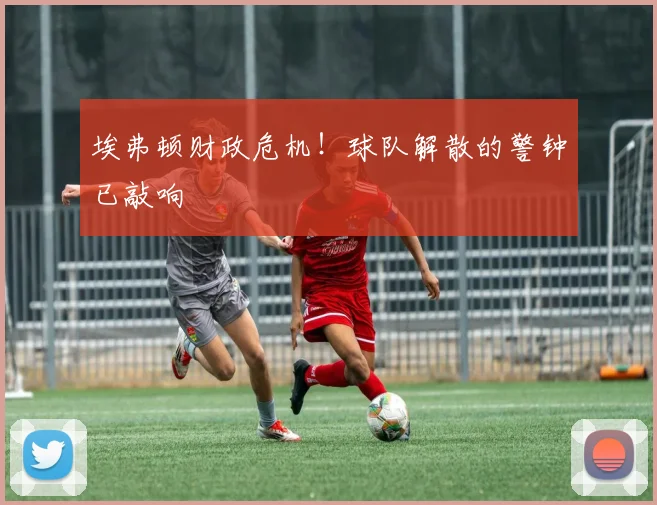 埃弗顿财政危机！球队解散的警钟已敲响
